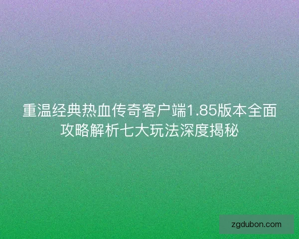重温经典热血传奇客户端1.85版本全面攻略解析七大玩法深度揭秘