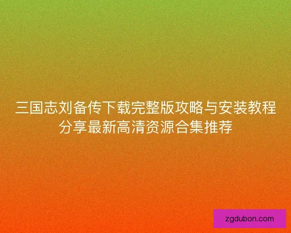 三国志刘备传下载完整版攻略与安装教程分享最新高清资源合集推荐