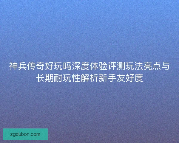 神兵传奇好玩吗深度体验评测玩法亮点与长期耐玩性解析新手友好度