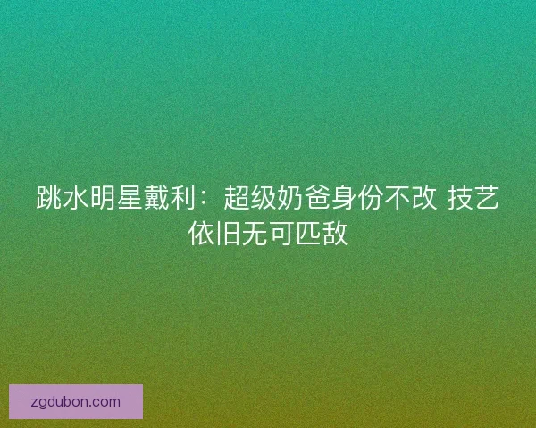 跳水明星戴利：超级奶爸身份不改 技艺依旧无可匹敌