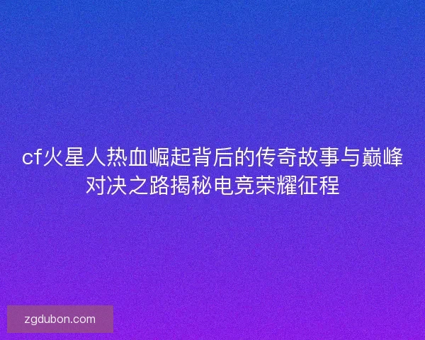 cf火星人热血崛起背后的传奇故事与巅峰对决之路揭秘电竞荣耀征程