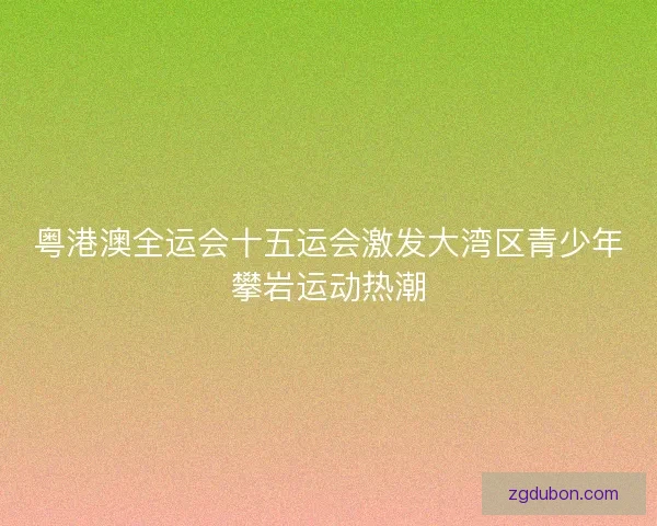 粤港澳全运会十五运会激发大湾区青少年攀岩运动热潮