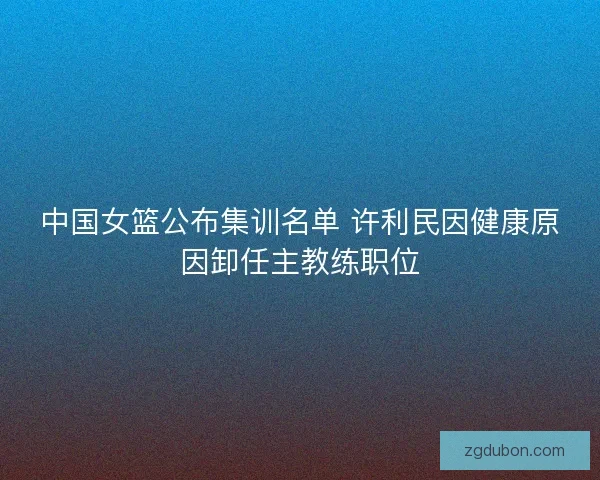 中国女篮公布集训名单 许利民因健康原因卸任主教练职位