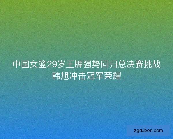 中国女篮29岁王牌强势回归总决赛挑战韩旭冲击冠军荣耀