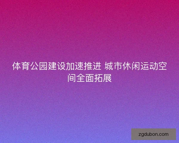 体育公园建设加速推进 城市休闲运动空间全面拓展
