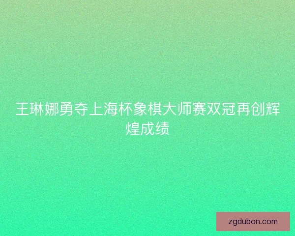 王琳娜勇夺上海杯象棋大师赛双冠再创辉煌成绩